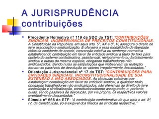 A JURISPRUDÊNCIA
contribuições
 Precedente Normativo nº 119 da SDC do TST: “CONTRIBUIÇÕES
SINDICAIS. INOBSERVÂNCIA DE PRECEITOS CONSTITUCIONAIS.
A Constituição da República, em seus arts. 5º, XX e 8º, V, assegura o direito de
livre associação e sindicalização. É ofensiva a essa modalidade de liberdade
cláusula constante de acordo, convenção coletiva ou sentença normativa
estabelecendo contribuição em favor de entidade sindical a título de taxa para
custeio do sistema confederativo, assistencial, revigoramento ou fortalecimento
sindical e outras da mesma espécie, obrigando trabalhadores não
sindicalizados. Sendo nulas as estipulações que inobservem tal restrição,
tornam-se passíveis de devolução os valores irregularmente descontados.”
 Orientação Jurisprudencial nº 17 do TST: “CONTRIBUIÇÕES PARA
ENTIDADES SINDICAIS. INCONSTITUCIONALIDADE DE SUA
EXTENSÃO A NÃO ASSOCIADOS. As cláusulas coletivas que
estabeleçam contribuição em favor de entidade sindical, a qualquer título,
obrigando trabalhadores não sindicalizados, são ofensivas ao direito de livre
associação e sindicalização, constitucionalmente assegurado, e, portanto,
nulas, sendo passíveis de devolução, por via própria, os respectivos valores
eventualmente descontados.”
 Súmula nº 666 do STF: “A contribuição confederativa de que trata o art. 8º,
IV, da Constituição, só é exigível dos filiados ao sindicato respectivo.”
 