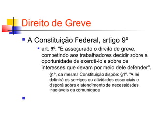 Direito de Greve
 A Constituição Federal, artigo 9º

art. 9º: "É assegurado o direito de greve,
competindo aos trabalhadores decidir sobre a
oportunidade de exercê-lo e sobre os
interesses que devam por meio dele defender".
§1º, da mesma Constituição dispõe: §1º. "A lei
definirá os serviços ou atividades essenciais e
disporá sobre o atendimento de necessidades
inadiáveis da comunidade

 