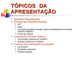 TÓPICOS DATÓPICOS DA
APRESENTAÇÃOAPRESENTAÇÃO
 Questões Propedêuticas
 Principio da Liberdade Sindical
 OIT
 Brasil
 Unicidade; Autodeterminação; Sistema confederativo.As centrais
sindicais. Registro
 Fontes de Custeio
 A autonomia Privada Coletiva
 Convenções Coletivas de Trabalho
 Acordos Coletivos de Trabalho
 A greve como instrumento de pressão
 Lei de greve
 Atividades essenciais
 Dissídio de greve
 