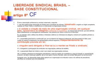 LIBERDADE SINDICAL BRASIL –
BASE CONSTITUCIONAL
artigo 8º CF
 É livre a associação profissional ou sindical, observado o seguinte:

I - a lei não poderá exigir autorização do Estado para a fundação de sindicato, ressalvado o registro no órgão competente,
vedadas ao Poder Público a interferência e a intervenção na organização sindical;
II - é vedada a criação de mais de uma organização sindical, em qualquer
grau, representativa de categoria profissional ou econômica, na mesma base territorial, que será definida
pelos trabalhadores ou empregadores interessados, não podendo ser inferior à área de um Município;
III - ao sindicato cabe a defesa dos direitos e interesses coletivos ou individuais da categoria, inclusive em questões judiciais ou
administrativas;
IV - a assembléia geral fixará a contribuição que, em se tratando de categoria profissional, será descontada em folha, para
custeio do sistema confederativo da representação sindical respectiva, independentemente da
contribuição prevista em lei;
V - ninguém será obrigado a filiar-se ou a manter-se filiado a sindicato;
VI - é obrigatória a participação dos sindicatos nas negociações coletivas de trabalho;
VII - o aposentado filiado tem direito a votar e ser votado nas organizações sindicais;
VIII - é vedada a dispensa do empregado sindicalizado a partir do registro da candidatura a cargo de direção ou representação
sindical e, se eleito, ainda que suplente, até um ano após o final do mandato, salvo se cometer falta grave nos termos da lei.
Parágrafo único. As disposições deste artigo aplicam-se à organização de sindicatos rurais e de colônias de pescadores,
atendidas as condições que a lei estabelecer.
 