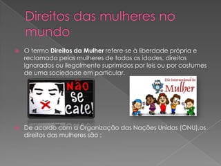    O termo Direitos da Mulher refere-se à liberdade própria e
    reclamada pelas mulheres de todas as idades, direitos
    ignorados ou ilegalmente suprimidos por leis ou por costumes
    de uma sociedade em particular.




   De acordo com a Organização das Nações Unidas (ONU),os
    direitos das mulheres são :
 