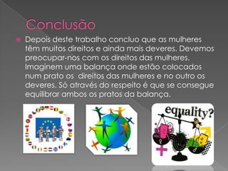    Depois deste trabalho concluo que as mulheres
    têm muitos direitos e ainda mais deveres. Devemos
    preocupar-nos com os direitos das mulheres.
    Imaginem uma balança onde estão colocados
    num prato os direitos das mulheres e no outro os
    deveres. Só através do respeito é que se consegue
    equilibrar ambos os pratos da balança.
 