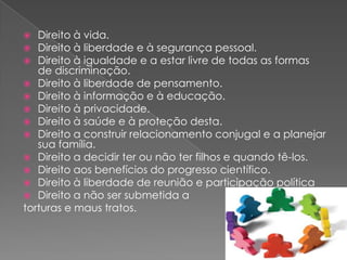   Direito à vida.
  Direito à liberdade e à segurança pessoal.
  Direito à igualdade e a estar livre de todas as formas
   de discriminação.
 Direito à liberdade de pensamento.
 Direito à informação e à educação.
 Direito à privacidade.
 Direito à saúde e à proteção desta.
 Direito a construir relacionamento conjugal e a planejar
   sua família.
 Direito a decidir ter ou não ter filhos e quando tê-los.
 Direito aos benefícios do progresso científico.
 Direito à liberdade de reunião e participação política
 Direito a não ser submetida a
torturas e maus tratos.
 