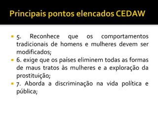    5. Reconhece que os comportamentos
    tradicionais de homens e mulheres devem ser
    modificados;
   6. exige que os países eliminem todas as formas
    de maus tratos às mulheres e a exploração da
    prostituição;
   7. Aborda a discriminação na vida política e
    pública;
 