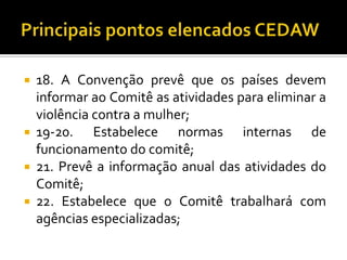  18. A Convenção prevê que os países devem
  informar ao Comitê as atividades para eliminar a
  violência contra a mulher;
 19-20.    Estabelece normas internas de
  funcionamento do comitê;
 21. Prevê a informação anual das atividades do
  Comitê;
 22. Estabelece que o Comitê trabalhará com
  agências especializadas;
 