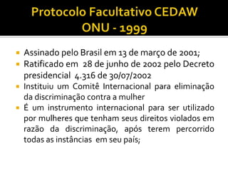   Assinado pelo Brasil em 13 de março de 2001;
   Ratificado em 28 de junho de 2002 pelo Decreto
    presidencial 4.316 de 30/07/2002
 Instituiu um Comitê Internacional para eliminação
  da discriminação contra a mulher
 É um instrumento internacional para ser utilizado
  por mulheres que tenham seus direitos violados em
  razão da discriminação, após terem percorrido
  todas as instâncias em seu país;
 