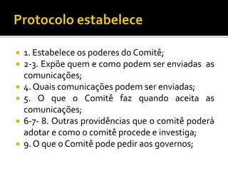    1. Estabelece os poderes do Comitê;
   2-3. Expõe quem e como podem ser enviadas as
    comunicações;
   4. Quais comunicações podem ser enviadas;
   5. O que o Comitê faz quando aceita as
    comunicações;
   6-7- 8. Outras providências que o comitê poderá
    adotar e como o comitê procede e investiga;
   9. O que o Comitê pode pedir aos governos;
 