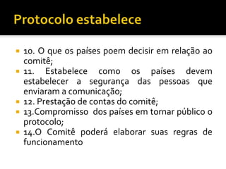  10. O que os países poem decisir em relação ao
  comitê;
 11. Estabelece como os países devem
  estabelecer a segurança das pessoas que
  enviaram a comunicação;
 12. Prestação de contas do comitê;
 13.Compromisso dos países em tornar público o
  protocolo;
 14.O Comitê poderá elaborar suas regras de
  funcionamento
 