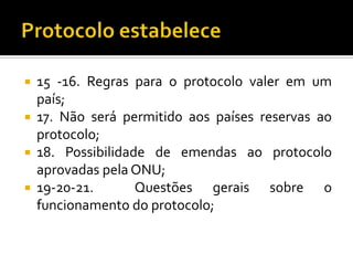    15 -16. Regras para o protocolo valer em um
    país;
   17. Não será permitid0 aos países reservas ao
    protocolo;
   18. Possibilidade de emendas ao protocolo
    aprovadas pela ONU;
   19-20-21.       Questões gerais sobre o
    funcionamento do protocolo;
 