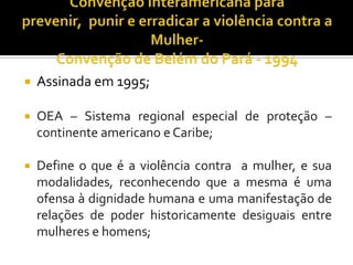    Assinada em 1995;

   OEA – Sistema regional especial de proteção –
    continente americano e Caribe;

   Define o que é a violência contra a mulher, e sua
    modalidades, reconhecendo que a mesma é uma
    ofensa à dignidade humana e uma manifestação de
    relações de poder historicamente desiguais entre
    mulheres e homens;
 