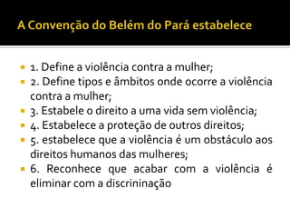  1. Define a violência contra a mulher;
 2. Define tipos e âmbitos onde ocorre a violência
  contra a mulher;
 3. Estabele o direito a uma vida sem violência;
 4. Estabelece a proteção de outros direitos;
 5. estabelece que a violência é um obstáculo aos
  direitos humanos das mulheres;
 6. Reconhece que acabar com a violência é
  eliminar com a discrininação
 