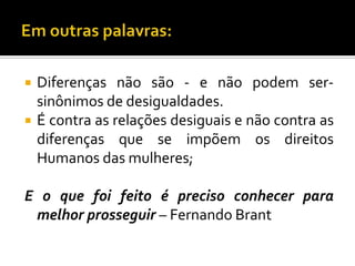    Diferenças não são - e não podem ser-
    sinônimos de desigualdades.
   É contra as relações desiguais e não contra as
    diferenças que se impõem os direitos
    Humanos das mulheres;

E o que foi feito é preciso conhecer para
 melhor prosseguir – Fernando Brant
 