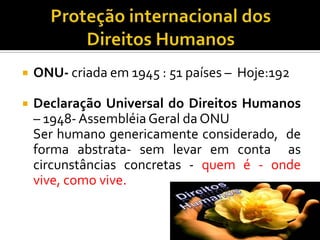    ONU- criada em 1945 : 51 países – Hoje:192

   Declaração Universal do Direitos Humanos
    – 1948- Assembléia Geral da ONU
    Ser humano genericamente considerado, de
    forma abstrata- sem levar em conta as
    circunstâncias concretas - quem é - onde
    vive, como vive.
 