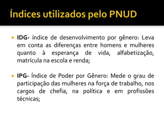    IDG- índice de desenvolvimento por gênero: Leva
    em conta as diferenças entre homens e mulheres
    quanto à esperança de vida, alfabetização,
    matrícula na escola e renda;

   IPG- Índice de Poder por Gênero: Mede o grau de
    participação das mulheres na força de trabalho, nos
    cargos de chefia, na política e em profissões
    técnicas;
 