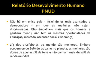    Não há um único país - incluindo os mais avançados e
    democráticos - em que as mulheres não sejam
    discriminadas. Elas trabalham mais que os homens e
    ganham menos; não têm as mesmas oportunidades de
    educação, mercado, ascensão social e liderança;

   2/3 dos analfabetos do mundo são mulheres. Embora
    ocupem-se de 60% do trabalho no planeta, as mulheres são
    donas de apenas 1% da terra e não ganham mais de 10% da
    renda mundial.
 