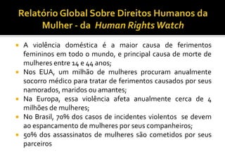  A violência doméstica é a maior causa de ferimentos
  femininos em todo o mundo, e principal causa de morte de
  mulheres entre 14 e 44 anos;
 Nos EUA, um milhão de mulheres procuram anualmente
  socorro médico para tratar de ferimentos causados por seus
  namorados, maridos ou amantes;
 Na Europa, essa violência afeta anualmente cerca de 4
  milhões de mulheres;
 No Brasil, 70% dos casos de incidentes violentos se devem
  ao espancamento de mulheres por seus companheiros;
 50% dos assassinatos de mulheres são cometidos por seus
  parceiros
 