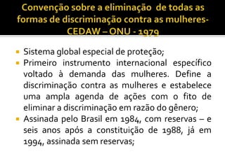    Sistema global especial de proteção;
   Primeiro instrumento internacional específico
    voltado à demanda das mulheres. Define a
    discriminação contra as mulheres e estabelece
    uma ampla agenda de ações com o fito de
    eliminar a discriminação em razão do gênero;
   Assinada pelo Brasil em 1984, com reservas – e
    seis anos após a constituição de 1988, já em
    1994, assinada sem reservas;
 