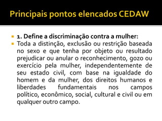    1. Define a discriminação contra a mulher:
   Toda a distinção, exclusão ou restrição baseada
    no sexo e que tenha por objeto ou resultado
    prejudicar ou anular o reconhecimento, gozo ou
    exercício pela mulher, independentemente de
    seu estado civil, com base na igualdade do
    homem e da mulher, dos direitos humanos e
    liberdades     fundamentais       nos      campos
    político, econômico, social, cultural e civil ou em
    qualquer outro campo.
 