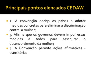    2. A convenção obriga os países a adotar
    medidas concretas para eliminar a discriminação
    contra a mulher;
   3. Afirma que os governos devem impor essas
    medidas a todos para assegurar o
    desenvolvimento da mulher;
   4. A Convenção permite ações afirmativas -
    transitórias
 