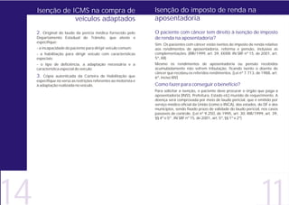 Isenção de ICMS na compra de                                   Isenção do imposto de renda na
                 veículos adaptados                                 aposentadoria

     2. Original do laudo da perícia médica fornecido pelo          O paciente com câncer tem direito à isenção de imposto
     Departamento Estadual de Trânsito, que ateste e                de renda na aposentadoria?
     especifique:
                                                                    Sim. Os pacientes com câncer estão isentos do imposto de renda relativo
     - a incapacidade do paciente para dirigir veículo comum;       aos rendimentos de aposentadoria, reforma e pensão, inclusive as
     - a habilitação para dirigir veículo com características       complementações. (RIR/1999, art. 39, XXXIII; IN SRF nº 15, de 2001, art.
     especiais;                                                     5º, XII)
     - o tipo de deficiência, a adaptação necessária e a            Mesmo os rendimentos de aposentadoria ou pensão recebidos
     característica especial do veículo;                            acumuladamente não sofrem tributação, ficando isento o doente de
                                                                    câncer que recebeu os referidos rendimentos. (Lei nº 7.713, de 1988, art.
     3. Cópia autenticada da Carteira de Habilitação que            6º, inciso XIV)
     especifique no verso as restrições referentes ao motorista e
     à adaptação realizada no veículo.                              Como fazer para conseguir o benefício?
                                                                    Para solicitar a isenção, o paciente deve procurar o órgão que paga a
                                                                    aposentadoria (INSS, Prefeitura, Estado etc) munido de requerimento. A
                                                                    doença será comprovada por meio de laudo pericial, que é emitido por
                                                                    serviço médico oficial da União (como o INCA), dos estados, do DF e dos
                                                                    municípios, sendo fixado prazo de validade do laudo pericial, nos casos
                                                                    passíveis de controle. (Lei nº 9.250, de 1995, art. 30; RIR/1999, art. 39,
                                                                    §§ 4º e 5º ; IN SRF nº 15, de 2001, art. 5º, §§ 1º e 2º)




14                                                                                                                                  11
 