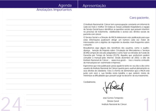 Agenda     Apresentação
     Anotações Importantes

                                                                                  Caro paciente,

                             O Instituto Nacional de Câncer tem a preocupação constante em informá-lo
                             cada vez mais e melhor. Em todas as nossas unidades hospitalares a equipe
                             do Serviço Social busca identificar as questões sociais que possam interferir
                             no processo de tratamento, viabilizando o acesso aos direitos sociais do
                             paciente com câncer.
                             O Serviço Social e a Direção do INCA elaboraram esta publicação para que
                             estas informações pudessem atingir um número cada vez maior de
                             interessados com o objetivo de responder às dúvidas mais freqüentes sobre
                             o assunto.
                             Ressaltamos aqui alguns dos benefícios dos usuários, como o auxílio-
                             doença, isenção do Imposto sobre Circulação de Mercadorias e Serviços
                             (ICMS) compra de veículos adaptados e como fazer as retiradas do Fundo de
                             Garantia por Tempo de Serviço (FGTS). Aqueles que preferirem podem
                             consultar o manual pela internet. Desde dezembro de 2002, o sítio do
                             Instituto Nacional de Câncer - www.inca.gov.br - traz o mesmo conteúdo
                             do manual para ser examinado e impresso.
                             Esperamos que esta publicação possa ajudá-lo tanto no seu dia-a-dia como
                             usuário do Instituto Nacional de Câncer quanto para usufruir plenamente os
                             seus direitos de cidadania. Esta é a forma de demonstrar que o INCA está
                             junto com você e sua família nesta batalha e que existem meios de
                             minimizar as dificuldades que possam surgir no decorrer de seu tratamento.


                             Cordialmente,




24                                                                                                1
                                                   José Gomes Temporão
                                                        Diretor Geral
                                                  Instituto Nacional de Câncer
 