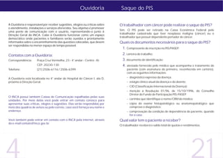 Ouvidoria              Saque do PIS

A Ouvidoria é responsável por receber sugestões, elogios ou críticas sobre   O trabalhador com câncer pode realizar o saque do PIS?
o atendimento, instalações e serviços oferecidos. Seu objetivo é promover
                                                                             Sim. O PIS pode ser retirado na Caixa Econômica Federal pelo
uma ponte de comunicação com o usuário, representando-o junto à
                                                                             trabalhador cadastrado que tiver neoplasia maligna (câncer) ou o
Direção Geral do INCA. Cabe à Ouvidoria funcionar como um espaço
                                                                             trabalhador que possuir dependente portador de câncer.
democrático onde pacientes e familiares serão ouvidos e prontamente
informados sobre o encaminhamento das questões colocadas, que devem          Quais os documentos necessários para o saque do PIS?
ser respondidas no menor espaço de tempo possível.
                                                                               1. Comprovante de inscrição no PIS/PASEP;
Contatos com a Ouvidoria:                                                      2. carteira de trabalho;
Correspondência:      Praça Cruz Vermelha, 23 - 4° andar - Centro - RJ         3. documento de identificação;
                      CEP: 20230-130                                           4. atestado fornecido pelo médico que acompanha o tratamento do
Telefone:             (21) 2506-6116 / 2506-6399                                  paciente (com assinatura do primeiro, reconhecida em cartório),
                                                                                  com as seguintes informações:
A Ouvidoria está localizada no 4° andar do Hospital do Câncer I, ala D,           - diagnóstico expresso da doença;
próximo à Direção Geral.                                                          - estágio clínico atual da doença e do doente;
                                                                                  - CID (Classificação Internacional da Doença);
                                                                                  - menção à Resolução 01/96, de 15/10/1996, do Conselho
                                                                                    Diretor do Fundo de Participação PIS-PASEP;
O INCA possui também Caixas de Comunicação espalhadas pelas suas
unidades. Por meio delas você pode entrar em contato conosco para                 - carimbo que identifique o nome/CRM do médico;
apresentar suas críticas, elogios e sugestões. Elas serão respondidas por         - cópia do exame histopatológico ou anatomopatológico que
meio dos quadros de avisos ou pelo correio, caso você forneça seu nome e            comprove o diagnóstico;
endereço.                                                                         - comprovação da condição de dependência do paciente, quando
                                                                                    for o caso.
Você também pode entrar em contato com o INCA pela internet, através         Qual valor tem o paciente a receber?
do e-mail contato@inca.gov.br.
                                                                             O trabalhador receberá o saldo total de quotas e rendimentos.




4                                                                                                                                  21
 