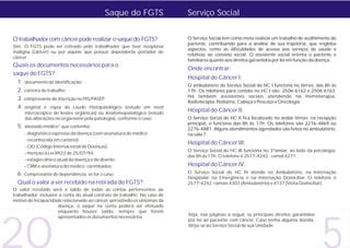 Saque do FGTS                   Serviço Social


O trabalhador com câncer pode realizar o saque do FGTS?                    O Serviço Social tem como meta realizar um trabalho de acolhimento do
                                                                           paciente, contribuindo para a análise de sua trajetória, que engloba
Sim. O FGTS pode ser retirado pelo trabalhador que tiver neoplasia
                                                                           aspectos, como as dificuldades de acesso aos serviços de saúde e
maligna (câncer) ou por aquele que possuir dependente portador de
                                                                           relativas ao convívio social. O assistente social orienta o paciente e
câncer.
                                                                           familiares quanto aos direitos garantidos por lei em função da doença.
Quais os documentos necessários para o
                                                                           Onde encontrar:
saque do FGTS?
                                                                           Hospital do Câncer I:
  1. documento de identificação;
                                                                           O ambulatório do Serviço Social do HC I funciona no térreo, das 8h às
  2. carteira de trabalho;                                                 17h. Os telefones para contato no HC I são: 2506-6162 e 2506 6163.
                                                                           Há também assistentes sociais atendendo na Hemoterapia,
  3. comprovante de inscrição no PIS/PASEP;
                                                                           Radioterapia, Pediatria, Cabeça e Pescoço e Oncologia.
  4. original e cópia do Laudo Histopatológico       (estudo em nível
     microscópico de lesões orgânicas) ou Anatomopatológico (estudo
                                                                           Hospital do Câncer II:
     das alterações no organismo pela patologia), conforme o caso;         O Serviço Social do HC II fica localizado no andar térreo, na recepção
                                                                           principal, e funciona das 8h às 17h. Os telefones são 2276-4869 ou
  5. atestado médico* que contenha:                                        2276-4881. Alguns atendimentos agendados são feitos no ambulatório,
     - diagnóstico expresso da doença (com assinatura do médico            na sala 7.
       reconhecida em cartório);
                                                                           Hospital do Câncer III:
     - CID (Código Internacional de Doenças);
                                                                           O Serviço Social do HC III funciona no 3ºandar, ao lado da psicologia,
     - menção à Lei 8922 de 25/07/94;
                                                                           das 8h às 17h. O telefone é 2577-4242, ramal 4271.
     - estágio clínico atual da doença e do doente;
     - CRM e assinatura do médico, carimbados.                             Hospital do Câncer IV:
  6. Comprovante de dependência, se for o caso.                            O Serviço Social do HC IV atende no Ambulatório, na Internação
                                                                           Hospitalar na Emergência e na Internação Domiciliar. O telefone é
  Qual o valor a ser recebido na retirada do FGTS?                         2577-4242, ramais 4303 (Ambulatório) e 4137 (Visita Domiciliar).
O valor recebido será o saldo de todas as contas pertencentes ao
trabalhador, inclusive a conta do atual contrato de trabalho. No caso de
motivo de incapacidade relacionado ao câncer, persistindo os sintomas da
                      doença, o saque na conta poderá ser efetuado




20
                      enquanto houver saldo, sempre que forem
                                                                           Veja, nas páginas a seguir, os principais direitos garantidos
                      apresentados os documentos necessários.
                                                                           por lei ao paciente com câncer. Caso tenha alguma dúvida,
                                                                           dirija-se ao Serviço Social de sua Unidade.
 