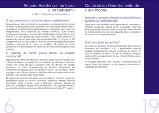 Amparo Assistencial ao Idoso                               Quitação do Financiamento da
                               e ao Deficiente                               Casa Própria
                           (LOAS - Lei Orgânica de Assistência
                                                                             Quando o paciente com câncer pode solicitar a
O que é amparo assistencial ao idoso e ao deficiente?                        quitação do financiamento?
De acordo com a lei, é o benefício que garante um salário mínimo mensal      O paciente com invalidez total e permanente, causada por
ao idoso com 65 anos ou mais, que não exerça atividade remunerada, e         acidente ou doença, possui direito à quitação. Para isso
ao portador de deficiência incapacitado para o trabalho e para uma vida      deve estar inapto para o trabalho, e a doença determinante
independente. Para obtenção do referido benefício, outro critério            da incapacidade deve ter sido adquirida após a assinatura
fundamental é de que a renda familiar, dividida pelo número destes, seja     do contrato de compra do imóvel.
inferior a ¼ (um quarto) do salário mínimo. Esse cálculo considera o
número de pessoas que vivem no mesmo domicílio: o cônjuge, o (a)
companheiro(a), os pais, os filhos e irmãos não emancipados de qualquer      Qual valor pode ser quitado?
condição, menores de 21 anos ou inválidos. O critério de renda
caracteriza a impossibilidade do paciente e de sua família de garantir seu   Ao pagar as parcelas do imóvel financiado pelo Sistema
sustento.                                                                    Financeiro de Habitação (SFH), o proprietário também
                                                                             paga um seguro que lhe garante a quitação do imóvel em
O paciente de câncer possui direito ao amparo                                caso de invalidez ou morte. Em caso de invalidez, o seguro
assistencial?                                                                quita o valor correspondente ao que o paciente deu para o
                                                                             financiamento.
O paciente de câncer tem direito ao benefício desde que se enquadre nos
critérios de idade, de renda ou na condição de deficiência descritos         A entidade financeira que efetuou o financiamento do
acima. Nos casos em que o paciente sofra de doença em estágio                imóvel deve encaminhar os documentos necessários à
avançado, ou sofra conseqüências de seqüelas irreversíveis do                seguradora responsável.
tratamento oncológico, pode-se também recorrer ao benefício, desde
que haja uma implicação do seu estado de saúde na incapacidade para o
trabalho e nos atos da vida independente.
O requerente também não pode estar vinculado a nenhum regime de
previdência social ou receber quaisquer benefícios. Mesmo quando
internados, tanto o idoso como o deficiente possuem direitos ao
benefício. O amparo assistencial é intransferível, não gerando direito à
pensão a herdeiros ou sucessores. O beneficiário não recebe 13º salário.




                                                                                                                                          19
 