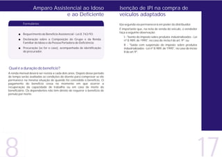 Amparo Assistencial ao Idoso                             Isenção de IPI na compra de
                               e ao Deficiente                             veículos adaptados
           Formulários:                                                    b)a segunda via permanecerá em poder do distribuidor.
                                                                           É importante que, na nota de venda do veículo, o vendedor
                                                                           faça a seguinte observação:
       + Requerimento de Benefício Assistencial - Lei 8.742/93;
                                                                              I - "Isento do imposto sobre produtos industrializados - Lei
       + Declaração sobre a Composição do Grupo e da Renda                    nº 8.989, de 1995", no caso do inciso I do art. 9º; ou
         Familiar do Idoso e da Pessoa Portadora de Deficiência;
                                                                              II - "Saída com suspensão do imposto sobre produtos
       + Procuração (se for o caso), acompanhada de identificação             industrializados - Lei nº 8.989, de 1995", no caso do inciso
         do procurador.                                                       II do art.9º.




Qual é a duração do benefício?
A renda mensal deverá ser revista a cada dois anos. Depois desse período
de tempo serão avaliadas as condições do doente para comprovar se ele
permanece na mesma situação de quando foi concedido o benefício. O
pagamento do benefício cessa no momento em que ocorrer a
recuperação da capacidade de trabalho ou em caso de morte do
beneficiário. Os dependentes não têm direito de requerer o benefício de
pensão por morte.




                                                                                                                                             17
 