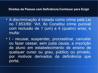 Direitos da Pessoa com Deficiência:Conhecer para Exigir 
 A discriminação é tratada como crime pela Lei 
no 7.853/89: “Art. 8o Constitui crime punível 
com reclusão de 1 (um) a 4 (quatro) anos, e 
multa: 
 I - recusar, suspender, procrastinar, cancelar 
ou fazer cessar, sem justa causa, a inscrição 
de aluno em estabelecimento de ensino de 
qualquer curso ou grau, público ou privado, 
por motivos derivados da deficiência que 
porta; 
 