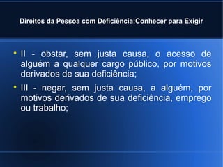 Direitos da Pessoa com Deficiência:Conhecer para Exigir 
 II - obstar, sem justa causa, o acesso de 
alguém a qualquer cargo público, por motivos 
derivados de sua deficiência; 
 III - negar, sem justa causa, a alguém, por 
motivos derivados de sua deficiência, emprego 
ou trabalho; 
 