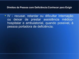 Direitos da Pessoa com Deficiência:Conhecer para Exigir 
 IV - recusar, retardar ou dificultar internação 
ou deixar de prestar assistência médico-hospitalar 
e ambulatorial, quando possível, à 
pessoa portadora de deficiência; 
 