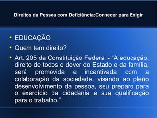 Direitos da Pessoa com Deficiência:Conhecer para Exigir 
 EDUCAÇÃO 
 Quem tem direito? 
 Art. 205 da Constituição Federal - “A educação, 
direito de todos e dever do Estado e da família, 
será promovida e incentivada com a 
colaboração da sociedade, visando ao pleno 
desenvolvimento da pessoa, seu preparo para 
o exercício da cidadania e sua qualificação 
para o trabalho.” 
 