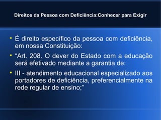Direitos da Pessoa com Deficiência:Conhecer para Exigir 
 É direito específico da pessoa com deficiência, 
em nossa Constituição: 
 “Art. 208. O dever do Estado com a educação 
será efetivado mediante a garantia de: 
 III - atendimento educacional especializado aos 
portadores de deficiência, preferencialmente na 
rede regular de ensino;” 
 