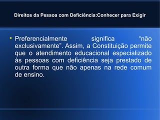 Direitos da Pessoa com Deficiência:Conhecer para Exigir 
 Preferencialmente significa “não 
exclusivamente”. Assim, a Constituição permite 
que o atendimento educacional especializado 
às pessoas com deficiência seja prestado de 
outra forma que não apenas na rede comum 
de ensino. 
 