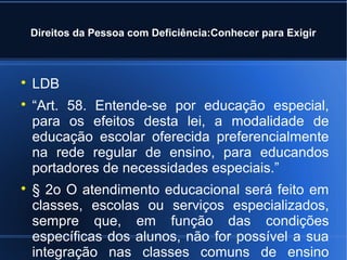 Direitos da Pessoa com Deficiência:Conhecer para Exigir 
 LDB 
 “Art. 58. Entende-se por educação especial, 
para os efeitos desta lei, a modalidade de 
educação escolar oferecida preferencialmente 
na rede regular de ensino, para educandos 
portadores de necessidades especiais.” 
 § 2o O atendimento educacional será feito em 
classes, escolas ou serviços especializados, 
sempre que, em função das condições 
específicas dos alunos, não for possível a sua 
integração nas classes comuns de ensino 
regular.” 
 