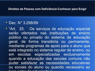 Direitos da Pessoa com Deficiência:Conhecer para Exigir 
 Dec. N° 3.298/99 
 “Art. 25. Os serviços de educação especial 
serão ofertados nas instituições de ensino 
público ou privado do sistema de educação 
geral, de forma transitória ou permanente, 
mediante programas de apoio para o aluno que 
está integrado no sistema regular de ensino, ou 
em escolas especializadas exclusivamente 
quando a educação das escolas comuns não 
puder satisfazer as necessidades educativas 
ou sociais do aluno ou quando necessário ao 
bem-estar do educando.” 
 