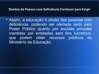 Direitos da Pessoa com Deficiência:Conhecer para Exigir 
 Assim, a educação é direito das pessoas com 
deficiência, podendo ser ofertada tanto pelo 
Poder Público quanto por escolas privadas 
mantidas por entidades sem fins lucrativos, 
que podem obter recursos públicos do 
Ministério da Educação. 
 