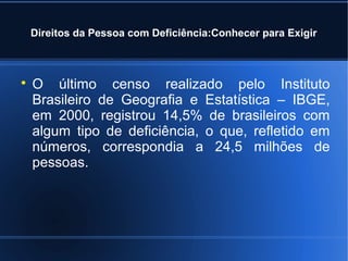 Direitos da Pessoa com Deficiência:Conhecer para Exigir 
 O último censo realizado pelo Instituto 
Brasileiro de Geografia e Estatística – IBGE, 
em 2000, registrou 14,5% de brasileiros com 
algum tipo de deficiência, o que, refletido em 
números, correspondia a 24,5 milhões de 
pessoas. 
 