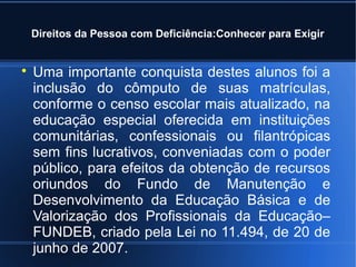 Direitos da Pessoa com Deficiência:Conhecer para Exigir 
 Uma importante conquista destes alunos foi a 
inclusão do cômputo de suas matrículas, 
conforme o censo escolar mais atualizado, na 
educação especial oferecida em instituições 
comunitárias, confessionais ou filantrópicas 
sem fins lucrativos, conveniadas com o poder 
público, para efeitos da obtenção de recursos 
oriundos do Fundo de Manutenção e 
Desenvolvimento da Educação Básica e de 
Valorização dos Profissionais da Educação– 
FUNDEB, criado pela Lei no 11.494, de 20 de 
junho de 2007. 
