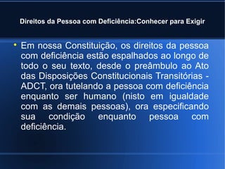 Direitos da Pessoa com Deficiência:Conhecer para Exigir 
 Em nossa Constituição, os direitos da pessoa 
com deficiência estão espalhados ao longo de 
todo o seu texto, desde o preâmbulo ao Ato 
das Disposições Constitucionais Transitórias - 
ADCT, ora tutelando a pessoa com deficiência 
enquanto ser humano (nisto em igualdade 
com as demais pessoas), ora especificando 
sua condição enquanto pessoa com 
deficiência. 
 