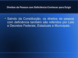Direitos da Pessoa com Deficiência:Conhecer para Exigir 
 Saindo da Constituição, os direitos da pessoa 
com deficiência também são referidos por Leis 
e Decretos Federais, Estaduais e Municipais. 
 
