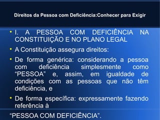 Direitos da Pessoa com Deficiência:Conhecer para Exigir 
 I. A PESSOA COM DEFICIÊNCIA NA 
CONSTITUIÇÃO E NO PLANO LEGAL 
 A Constituição assegura direitos: 
 De forma genérica: considerando a pessoa 
com deficiência simplesmente como 
“PESSOA” e, assim, em igualdade de 
condições com as pessoas que não têm 
deficiência, e 
 De forma específica: expressamente fazendo 
referência à 
“PESSOA COM DEFICIÊNCIA”. 
 