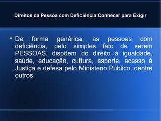 Direitos da Pessoa com Deficiência:Conhecer para Exigir 
 De forma genérica, as pessoas com 
deficiência, pelo simples fato de serem 
PESSOAS, dispõem do direito à igualdade, 
saúde, educação, cultura, esporte, acesso à 
Justiça e defesa pelo Ministério Público, dentre 
outros. 
 