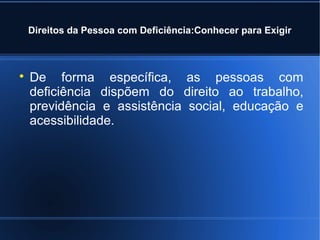 Direitos da Pessoa com Deficiência:Conhecer para Exigir 
 De forma específica, as pessoas com 
deficiência dispõem do direito ao trabalho, 
previdência e assistência social, educação e 
acessibilidade. 
 