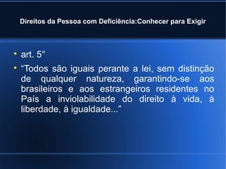 Direitos da Pessoa com Deficiência:Conhecer para Exigir 
 art. 5° 
 “Todos são iguais perante a lei, sem distinção 
de qualquer natureza, garantindo-se aos 
brasileiros e aos estrangeiros residentes no 
País a inviolabilidade do direito à vida, à 
liberdade, à igualdade...” 
 