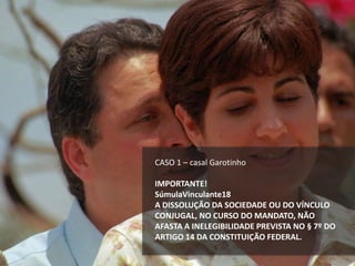 CASO 1 – casal Garotinho
IMPORTANTE!
SúmulaVinculante18
A DISSOLUÇÃO DA SOCIEDADE OU DO VÍNCULO
CONJUGAL, NO CURSO DO MANDATO, NÃO
AFASTA A INELEGIBILIDADE PREVISTA NO § 7º DO
ARTIGO 14 DA CONSTITUIÇÃO FEDERAL.
 