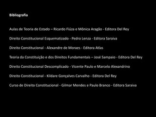 Bibliografia
Aulas de Teoria de Estado – Ricardo Fiúza e Mônica Aragão - Editora Del Rey
Direito Constitucional Esquematizado - Pedro Lenza - Editora Saraiva
Direito Constitucional - Alexandre de Moraes - Editora Atlas
Teoria da Constituição e dos Direitos Fundamentais – José Sampaio - Editora Del Rey
Direito Constitucional Descomplicado - Vicente Paulo e Marcelo Alexandrino
Direito Constitucional - Kildare Gonçalves Carvalho - Editora Del Rey
Curso de Direito Constitucional - Gilmar Mendes e Paulo Branco - Editora Saraiva
 