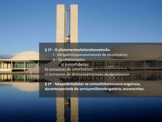 § 1º - O alistamentoeleitoraleovotosão:
I - obrigatóriosparaosmaiores de dezoitoanos;
II - facultativospara:
a) osanalfabetos;
b) osmaiores de setentaanos;
c) osmaiores de dezesseisemenores de dezoitoanos.
§ 2º - Nãopodemalistar-se comoeleitoresosestrangeirose,
duranteoperíodo do serviçomilitarobrigatório, osconscritos.
 