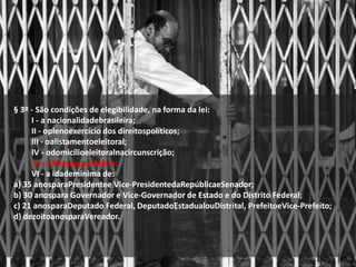 § 3º - São condições de elegibilidade, na forma da lei:
I - a nacionalidadebrasileira;
II - oplenoexercício dos direitospolíticos;
III - oalistamentoeleitoral;
IV - odomicílioeleitoralnacircunscrição;
V - a filiaçãopartidária;
VI - a idademínima de:
a) 35 anosparaPresidentee Vice-PresidentedaRepúblicaeSenador;
b) 30 anospara Governador e Vice-Governador de Estado e do Distrito Federal;
c) 21 anosparaDeputado Federal, DeputadoEstadualouDistrital, PrefeitoeVice-Prefeito;
d) dezoitoanosparaVereador.
 